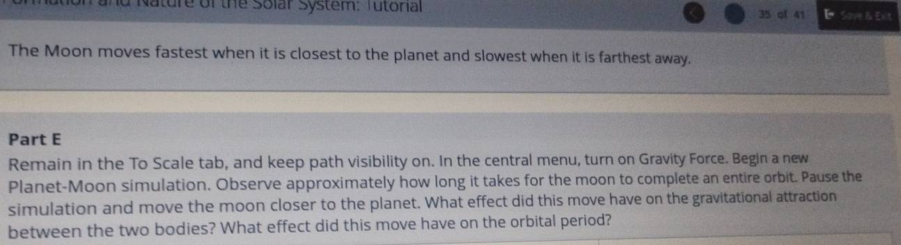 nd Nature of the Solar System: Tutorial 35 of 41 E Save & Exit 
The Moon moves fastest when it is closest to the planet and slowest when it is farthest away. 
Part E 
Remain in the To Scale tab, and keep path visibility on. In the central menu, turn on Gravity Force. Begin a new 
Planet-Moon simulation. Observe approximately how long it takes for the moon to complete an entire orbit. Pause the 
simulation and move the moon closer to the planet. What effect did this move have on the gravitational attraction 
between the two bodies? What effect did this move have on the orbital period?