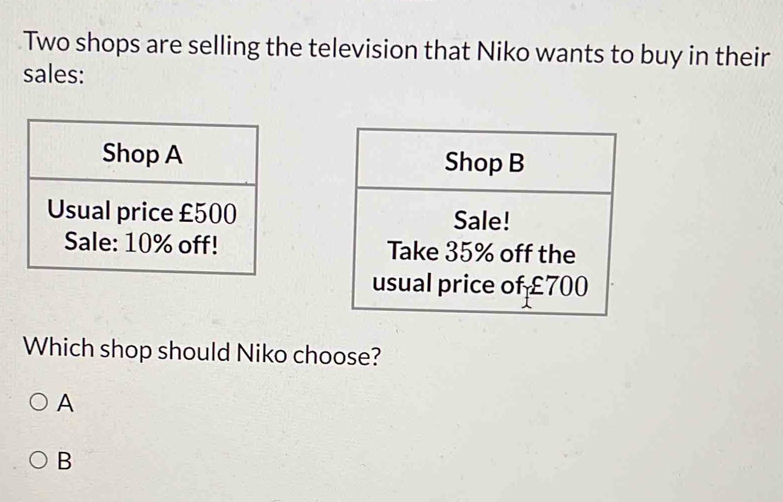 Two shops are selling the television that Niko wants to buy in their
sales:


Which shop should Niko choose?
A
B