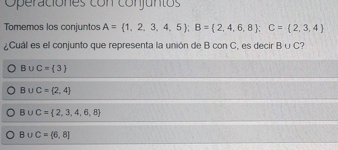 Operaciónes con conjuntos
Tomemos los conjuntos A= 1,2,3,4,5; B= 2,4,6,8; C= 2,3,4
¿Cuál es el conjunto que representa la unión de B con C, es decir B∪ C 2
B∪ C= 3
B∪ C= 2,4
B∪ C= 2,3,4,6,8
B∪ C= 6,8]