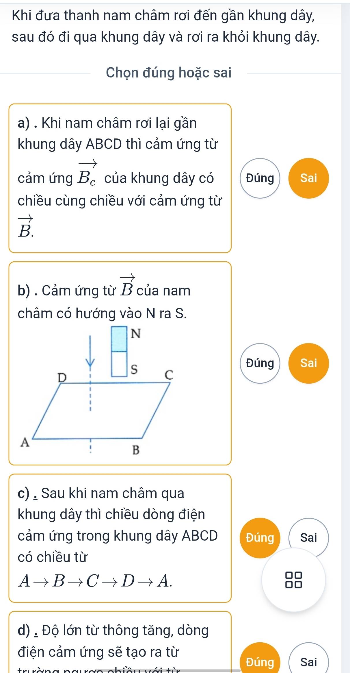 Khi đưa thanh nam châm rơi đến gần khung dây,
sau đó đi qua khung dây và rơi ra khỏi khung dây.
Chọn đúng hoặc sai
a) . Khi nam châm rơi lại gần
khung dây ABCD thì cảm ứng từ
cảm ứng vector B_c của khung dây có Đúng Sai
chiều cùng chiều với cảm ứng từ
vector B.
b) . Cảm ứng từ vector B của nam
châm có hướng vào N ra S.
Đúng Sai
c) , Sau khi nam châm qua
khung dây thì chiều dòng điện
cảm ứng trong khung dây ABCD Đúng Sai
có chiều từ
Ato Bto Cto Dto A.
d) ' Độ lớn từ thông tăng, dòng
điện cảm ứng sẽ tạo ra từ
Đúng Sai