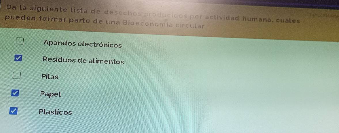 Da la siguiente lista de desechos producidos por actividad humana, cuáles

pueden formar parte de una Bioeconomía circular
Aparatos electrónicos
Residuos de alimentos
Pilas
Papel
Plasticos