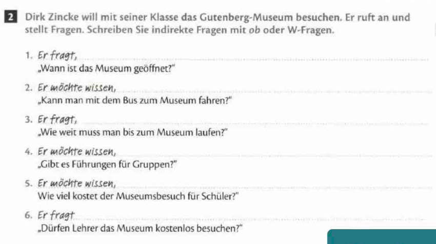 Dirk Zincke will mit seiner Klasse das Gutenberg-Museum besuchen. Er ruft an und 
stellt Fragen. Schreiben Sie indirekte Fragen mit ob oder W-Fragen. 
1. at_ 
„Wann ist das Museum geöffnet?' 
2. Er möchte wissen,_ 
„Kann man mit dem Bus zum Museum fahren?” 
3. Er gt,_ 
„Wie weit muss man bis zum Museum laufen?” 
4. Er möchte wissen,_ 
Gibt es Führungen für Gruppen?'' 
S. Er möchte wissen,_ 
Wie viel kostet der Museumsbesuch für Schüler?'' 
6. Er fragt_ 
Dürfen Lehrer das Museum kostenlos besuchen?''