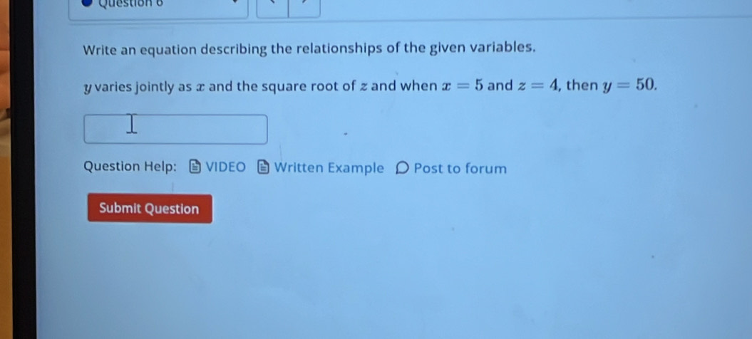 Write an equation describing the relationships of the given variables.
y varies jointly as x and the square root of z and when x=5 and z=4 , then y=50. 
Question Help: VIDEO Written Example D Post to forum 
Submit Question