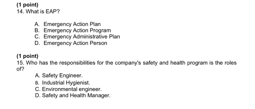 What is EAP?
A. Emergency Action Plan
B. Emergency Action Program
C. Emergency Administrative Plan
D. Emergency Action Person
(1 point)
15. Who has the responsibilities for the company's safety and health program is the roles
of?
A. Safety Engineer.
B. Industrial Hygienist.
C. Environmental engineer.
D. Safety and Health Manager.