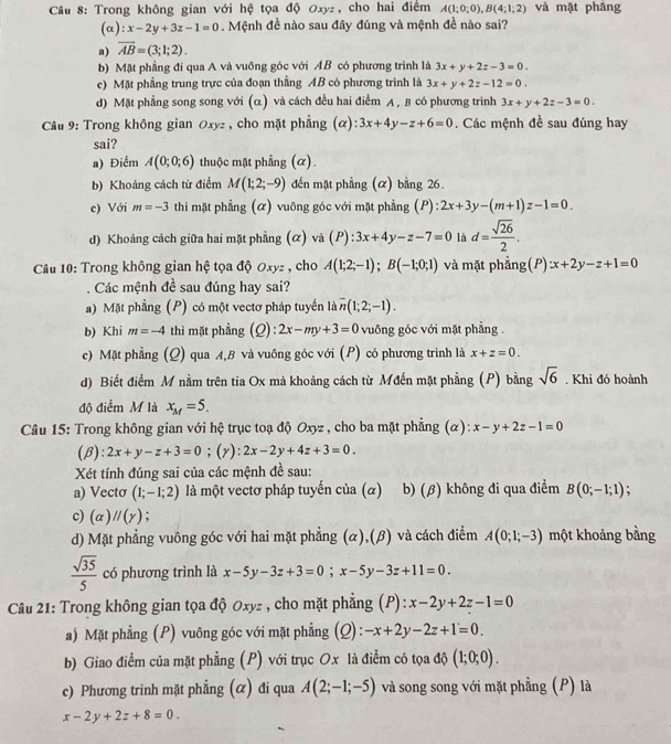 Trong không gian với hệ tọa độ Oxyz, cho hai điểm A(1;0;0),B(4;1;2) và mặt phǎng
(alpha ):x-2y+3z-1=0. Mệnh đề nào sau đây đúng và mệnh đề nào sai?
a) overline AB=(3;1;2).
b) Mặt phẳng đí qua A và vuỡng góc với AB có phương trình là 3x+y+2z-3=0.
c) Mặt phẳng trung trực của đoạn thẳng AB có phương trình là 3x+y+2z-12=0.
d) Mặt phẳng song song với (α) và cách đều hai điểm A , B có phương trình 3x+y+2z-3=0.
* Câu 9: Trong không gian Oxyz , cho mặt phẳng ( ):3x+4y-z+6=0. Các mệnh đề sau đúng hay
sai?
a) Điểm A(0;0;6) thuộc mặt phẳng (α).
b) Khoảng cách từ điểm M(1;2;-9) đến mặt phẳng (α) bằng 26.
c) Với m=-3 thi mặt phẳng (α) vuông góc với mặt phẳng (P): ):2x+3y-(m+1)z-1=0.
d) Khoảng cách giữa hai mặt phẳng (α) và (P):3x+4y-z-7=0 là d= sqrt(26)/2 .
Câu 10: Trong không gian hệ tọa độ Oxyz , cho A(1;2;-1);B(-1;0;1) và mặt phẳng(P) x+2y-z+1=0. Các mệnh đề sau đúng hay sai?
) Mặt phầng (P) có một vectơ pháp tuyển là overline n(1;2;-1).
b) Khi m=-4 thì mặt phẳng (2) :2x-my+3=0 vuông góc với mặt phẳng .
c) Mặt phẳng (Q) qua A,B và vuông góc với (P) có phương trình là x+z=0.
d) Biết điểm M nằm trên tia Ox mà khoảng cách từ Mđến mặt phẳng (P) bằng sqrt(6). Khi đó hoành
độ điểm M là x_M=5.
Câu 15: Trong không gian với hệ trục toạ độ Oxyz , cho ba mặt phẳng (α): x-y+2z-1=0
(β): 2x+y-z+3=0;(r): 2x-2y+4z+3=0.
Xét tính đúng sai của các mệnh đề sau:
a) Vectơ (1;-1;2) là một vectơ pháp tuyến của (α) b) (β) không đi qua điểm B(0;-1;1)
c) (alpha )parallel (gamma ) :
d) Mặt phẳng vuông góc với hai mặt phẳng (α),(β) và cách điểm A(0;1;-3) một khoảng bằng
 sqrt(35)/5  có phương trình là x-5y-3z+3=0;x-5y-3z+11=0.
Câu 21: Trong không gian tọa độ Oxyz , cho mặt phẳng (P): x-2y+2z-1=0
a) Mặt phẳng (P) vuông góc với mặt phẳng ; (2) -x+2y-2z+1=0.
b) Giao điểm của mặt phẳng (P) với trục Ox là điểm có tọa độ (1;0;0).
c) Phương trình mặt phẳng (α) đi qua A(2;-1;-5) và song song với mặt phẳng (P) là
x-2y+2z+8=0.