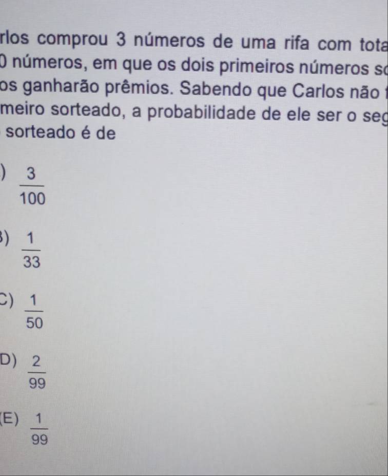 rlos comprou 3 números de uma rifa com tota
O números, em que os dois primeiros números so
os ganharão prêmios. Sabendo que Carlos não 1
meiro sorteado, a probabilidade de ele ser o seg
sorteado é de
 3/100 
)  1/33 
C)  1/50 
D)  2/99 
(E)  1/99 