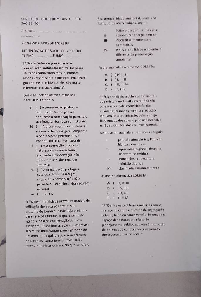 CENTRO DE ENSINO DOM LUIS DE BRITO à sustentabilidade ambiental, associe os
São bento itens, utilizando o código a seguir;
ALUNO_ 1 Evitar o desperdício de água,
_
II Economizar energia elétrica,
PROFESSOR: EDILSON MOREIRA III Produzir alimentos com
agrotóxicos
eCUPERAÇÃO DE SOCiOLOgia 3^(_ 2) série IV A sustentabilidade ambiental é
TURMA_ TURNO _diferente da preservação
1^(_ circ) Os conceitos de preservação e ambiental
conservação ambiental são muitas vezes Agora, assinale a alternativa CORRETA:
utilizados como sinônimos, e, embora A.( ) I, II, III
ambos versem sobre a proteção em algum
grau do meio ambiente, eles são muito B. ( ) 1. I, ,,, ) I, ⅢI, Ⅳ
diferentes em sua essência'. D. ( C. ( ) I, 1I,IV
Leia o anunciado acima e marque a 38° *Os principais problemas ambientais
alternativa CORRETA
que existem no Brasil e no mundo são
a) ) A preservação protege a ocasionados pela intensificação das
natureza de forma parcial, atividades humanas, como a produção
enquanto a conservação permite o industrial e a urbanização, pelo manejo
uso integral dos recursos naturais; inadequado dos solos e pelo uso intensivo
b)  ) A preservação não protege a e não sustentável dos recursos naturais. ''
natureza de forma geral, enquanto Sendo assim assinale as sentenças a seguir
a conservação permite o uso
racional dos recursos naturais L- poluição atmosférica; Poluição
c) ( ) A preservação protege a hídrica e dos solos
natureza de forma setorial , 1 Aquecimento global; descarte
enquanto a conservação não incorreto de resíduos
permite o uso dos recursos |||-  Inundações no deserto e
naturais; poluição dos rios
d)  ) A preservação protege a IV- Queimada e desmatamento
natureza de forma integral, Assinale a alternativa CORRETA
enquanto a conservação não
permite o uso racional dos recursos A- ( ) 4,ⅣV, ⅢII
naturais B- ( ) ⅣV, III,I
e)  ) N D A C- ( ) .... 1. '
D-  ) I, II Ⅳ
2^(_ a) ''A sustentabilidade prevê um modelo de
utilização dos recursos naturais no 4^8 "Dentre os problemas sociais urbanos,
presente de forma que não haja prejuizos merece destaque a questão da segregação
para gerações futuras, o que está muito urbana, fruto da concentração de renda no
ligado à ídeia de conservação do meio espaço das cidades e da falta de
ambiente. Dessa forma, ações sustentáveis planejamento público que vise à promoção
são muito importantes para a garantia de de políticas de controle ao crescimento
um ambiente equilibrado e sem escassez desordenado das cidades."
de recursos, como água potável, solos
férteis e matérias-primas. No que se refere