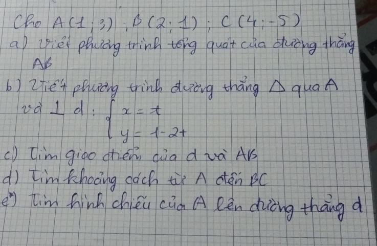 Cho A(1;3); B(2;1); C(4;-5)
a lie phuciing tink tong quát cua thing tháng 
A 
b) 2fen plcing trink duing thāng A quaA 
vàl d: beginarrayl x=t y=1-2tendarray.
() [im gigo chén qàa d wà AB 
dì tim khooing cach tùx A dén BC 
e7 tim hinh chién cia A Rèn duiòng thāng d