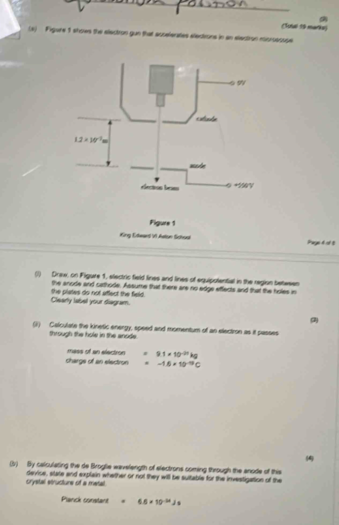 Cetsl 10 maria)
(s) Figere 1 shows the electron gun that acoelerates electrons in an electros misrossope
Figure 1
King Edward VI Aslon Schoal Page 4 ot B
(I) Draw, on Figure 1, electric field lines and lines of equipotential in the region betesen
the anode and cathode. Assume that there are no edge efflects and that the holes in
the plates do not affect the field.
Clearly label your diagram.
(1) Calculate the kinetic energy, speed and momentum of an electron as it passes
Shrough the hole in the anode.
mess of an election 9.1* 10^(-23)kg
chargs of an electron -1.6* 10^(-19)C
4
(b) By calculating the de Broglie wavelength of electrons coming through the anode of this
device, state and explain whether or not they will be suitable for the investigation of the
crystal structure of a metal.
Planck constant 6.8* 10^(-34)Js