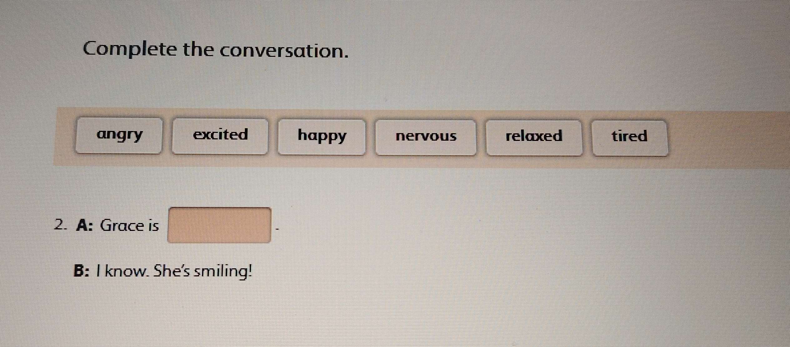 Complete the conversation.
angry excited happy nervous relaxed tired
2. A: Grace is
B: I know. She's smiling!