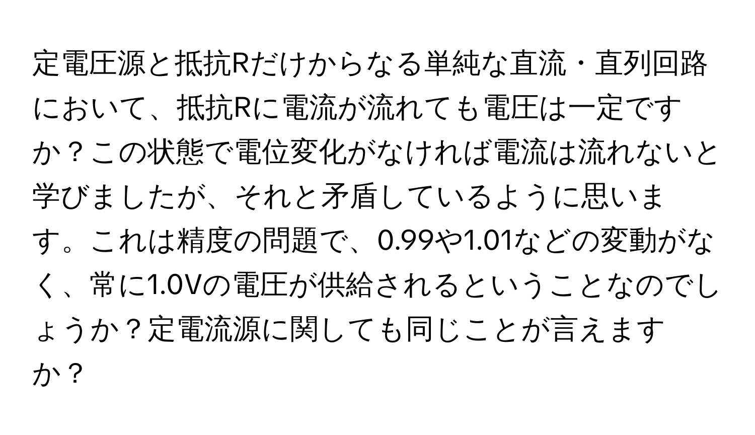 定電圧源と抵抗Rだけからなる単純な直流・直列回路において、抵抗Rに電流が流れても電圧は一定ですか？この状態で電位変化がなければ電流は流れないと学びましたが、それと矛盾しているように思います。これは精度の問題で、0.99や1.01などの変動がなく、常に1.0Vの電圧が供給されるということなのでしょうか？定電流源に関しても同じことが言えますか？