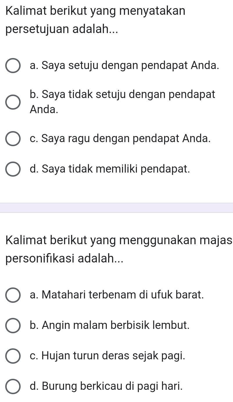 Kalimat berikut yang menyatakan
persetujuan adalah...
a. Saya setuju dengan pendapat Anda.
b. Saya tidak setuju dengan pendapat
Anda.
c. Saya ragu dengan pendapat Anda.
d. Saya tidak memiliki pendapat.
Kalimat berikut yang menggunakan majas
personifıkasi adalah...
a. Matahari terbenam di ufuk barat.
b. Angin malam berbisik lembut.
c. Hujan turun deras sejak pagi.
d. Burung berkicau di pagi hari.