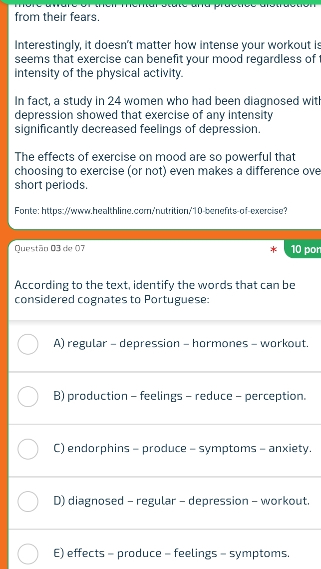 from their fears.
Interestingly, it doesn't matter how intense your workout is
seems that exercise can benefit your mood regardless of
intensity of the physical activity.
In fact, a study in 24 women who had been diagnosed with
depression showed that exercise of any intensity
significantly decreased feelings of depression.
The effects of exercise on mood are so powerful that
choosing to exercise (or not) even makes a difference ove
short periods.
Fonte: https://www.healthline.com/nutrition/10-benefits-of-exercise?
Questão 03 de 07 10 pon
According to the text, identify the words that can be
considered cognates to Portuguese:
A) regular - depression - hormones - workout.
B) production - feelings - reduce - perception.
C) endorphins - produce - symptoms - anxiety.
D) diagnosed - regular - depression - workout.
E) effects - produce - feelings - symptoms.