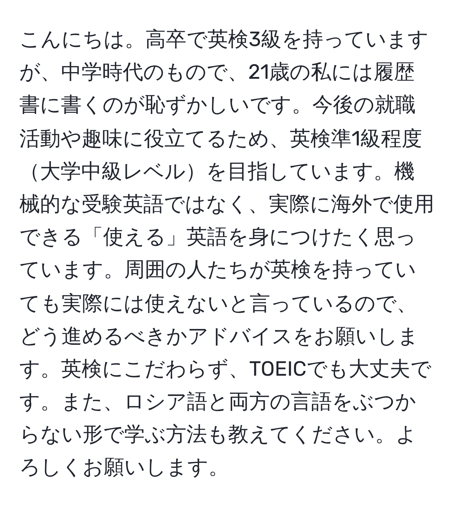 こんにちは。高卒で英検3級を持っていますが、中学時代のもので、21歳の私には履歴書に書くのが恥ずかしいです。今後の就職活動や趣味に役立てるため、英検準1級程度大学中級レベルを目指しています。機械的な受験英語ではなく、実際に海外で使用できる「使える」英語を身につけたく思っています。周囲の人たちが英検を持っていても実際には使えないと言っているので、どう進めるべきかアドバイスをお願いします。英検にこだわらず、TOEICでも大丈夫です。また、ロシア語と両方の言語をぶつからない形で学ぶ方法も教えてください。よろしくお願いします。