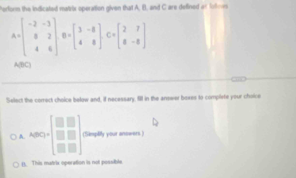 Perform the indicated matrix operation given that A, B, and C are defined as follows
A=beginbmatrix -2&-3 8&2 4&6endbmatrix , B=beginbmatrix 3&-8 4&8endbmatrix , C=beginbmatrix 2&7 8&-8endbmatrix
A(BC)
Select the correct choice below and, if necessary, fill in the answer boxes to complete your choice
A. A_2(0 (Simplify your answers.)
B. This matrix operation is not possible