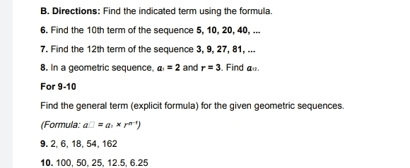 Directions: Find the indicated term using the formula. 
6. Find the 10th term of the sequence 5, 10, 20, 40, ... 
7. Find the 12th term of the sequence 3, 9, 27, 81, ... 
8. In a geometric sequence, a_1=2 and r=3. Find a_12
For 9-10 
Find the general term (explicit formula) for the given geometric sequences 
(Formula: a□ =a_1* r^(n-1))
9. 2, 6, 18, 54, 162
10. 100, 50, 25, 12.5, 6. 25