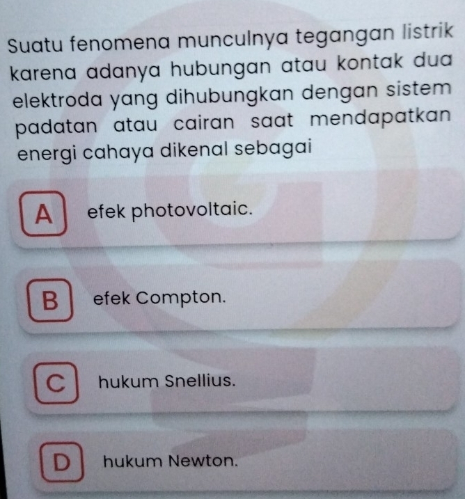 Suatu fenomena munculnya tegangan listrik
karena adanya hubungan atau kontak dua .
elektroda yang dihubungkan dengan sistem 
padatan atau cairan saat mendapatkan.
energi cahaya dikenal sebagai
A _efek photovoltaic.
B efek Compton.
C l hukum Snellius.
D hukum Newton.