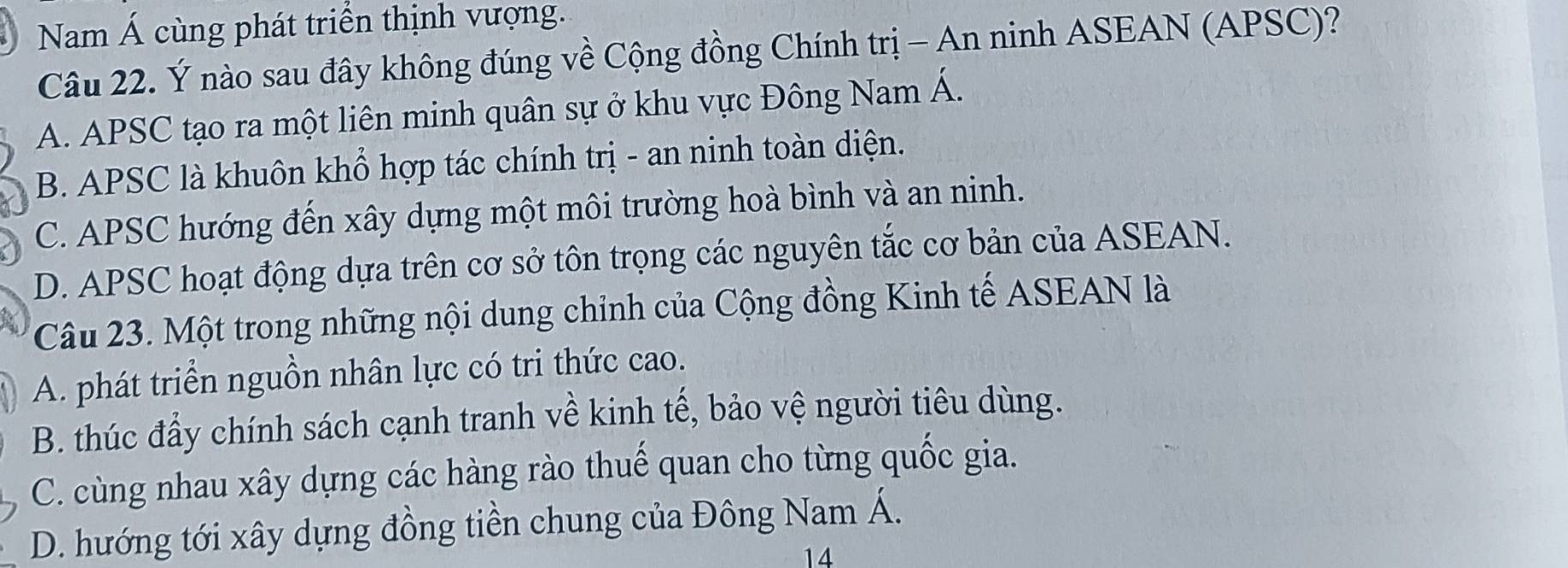 Nam Á cùng phát triển thịnh vượng.
Câu 22. Ý nào sau đây không đúng về Cộng đồng Chính trị - An ninh ASEAN (APSC)?
A. APSC tạo ra một liên minh quân sự ở khu vực Đông Nam Á.
B. APSC là khuôn khổ hợp tác chính trị - an ninh toàn diện.
C. APSC hướng đến xây dựng một môi trường hoà bình và an ninh.
D. APSC hoạt động dựa trên cơ sở tôn trọng các nguyên tắc cơ bản của ASEAN.
Câu 23. Một trong những nội dung chỉnh của Cộng đồng Kinh tế ASEAN là
A. phát triển nguồn nhân lực có tri thức cao.
B. thúc đẩy chính sách cạnh tranh về kinh tế, bảo vệ người tiêu dùng.
C. cùng nhau xây dựng các hàng rào thuế quan cho từng quốc gia.
D. hướng tới xây dựng đồng tiền chung của Đông Nam Á.
14