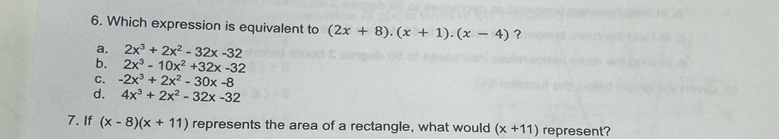 Which expression is equivalent to (2x+8).(x+1).(x-4) ?
a. 2x^3+2x^2-32x-32
b. 2x^3-10x^2+32x-32
C. -2x^3+2x^2-30x-8
d. 4x^3+2x^2-32x-32
7. If (x-8)(x+11) represents the area of a rectangle, what would (x+11) represent?