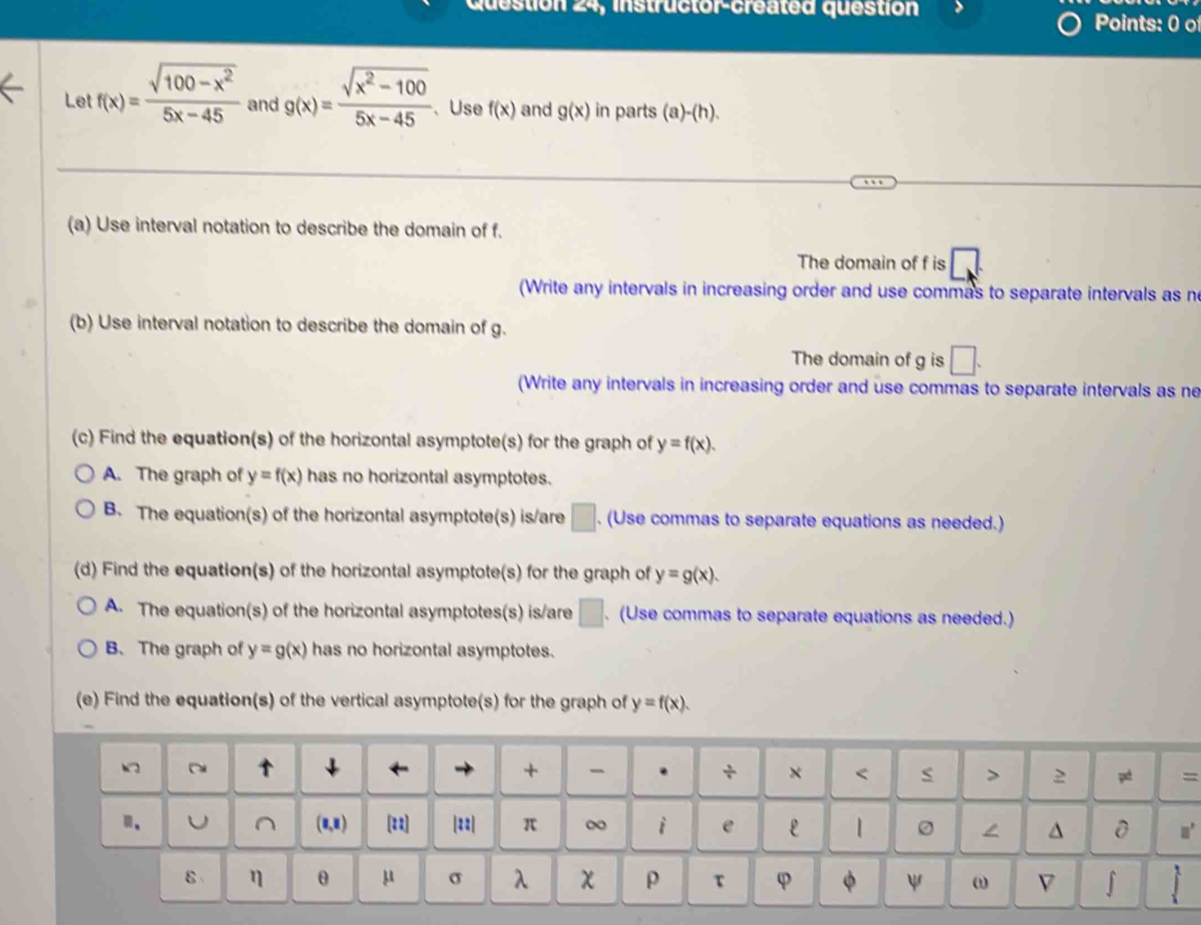 Question 24, instructor-created question Points: 0 o
Let f(x)= (sqrt(100-x^2))/5x-45  and g(x)= (sqrt(x^2-100))/5x-45  、Use f(x) and g(x) in parts (a)-(h). 
(a) Use interval notation to describe the domain of f.
The domain of f is □
(Write any intervals in increasing order and use commas to separate intervals as n
(b) Use interval notation to describe the domain of g.
The domain of g is □. 
(Write any intervals in increasing order and use commas to separate intervals as ne
(c) Find the equation(s) of the horizontal asymptote(s) for the graph of y=f(x).
A. The graph of y=f(x) has no horizontal asymptotes.
B. The equation(s) of the horizontal asymptote(s) is/are □. (Use commas to separate equations as needed.)
(d) Find the equation(s) of the horizontal asymptote(s) for the graph of y=g(x). 
A. The equation(s) of the horizontal asymptotes(s) is/are □ . (Use commas to separate equations as needed.)
B.The graph of y=g(x) has no horizontal asymptotes.
(e) Find the equation(s) of the vertical asymptote(s) for the graph of y=f(x). 
~ ↓ ← + + . + × < > p =
n、 U^((1,8) [z2] |=2 π ∞ i e L | ^
m^3)
I
ε η θ μ σ λ χ ρ τ φ ψ ω B