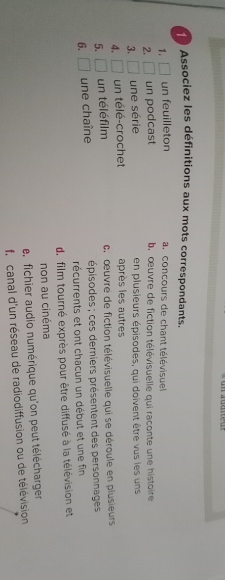 Associez les définitions aux mots correspondants.
1. □ un feuilleton
a. concours de chant télévisuel
2. □ un podcast b. œuvre de fiction télévisuelle qui raconte une histoire
3. □ une série en plusieurs épisodes, qui doivent être vus les uns
4. □ un télé-crochet après les autres
5. □ un téléfilm c.œuvre de fiction télévisuelle qui se déroule en plusieurs
6. □ une chaîne épisodes ; ces derniers présentent des personnages
récurrents et ont chacun un début et une fin
d. film tourné exprès pour être diffusé à la télévision et
non au cinéma
e. fichier audio numérique qu'on peut télécharger
f. canal d'un réseau de radiodiffusion ou de télévision