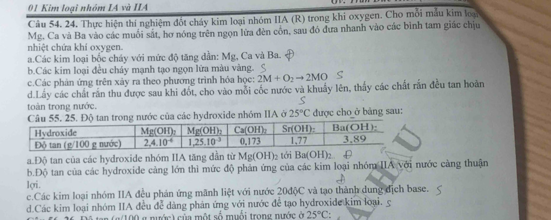 Kim loại nhóm IA và IIA
Câu 54. 24. Thực hiện thí nghiệm đốt cháy kim loại nhóm IIA (R) trong khi oxygen. Cho mỗi mẫu kim loại
Mg, Ca và Ba vào các muối sắt, hơ nóng trên ngọn lửa đèn cồn, sau đó đưa nhanh vào các bình tam giác chịu
nhiệt chứa khí oxygen.
a.Các kim loại bốc cháy với mức độ tăng dần: Mg, Ca và Ba.
b.Các kim loại đều cháy mạnh tạo ngọn lửa màu vàng.
c.Các phản ứng trên xảy ra theo phương trình hóa học: 2M+O_2to 2MO
d.Lấy các chất răn thu được sau khi đốt, cho vào mỗi cốc nước và khuẩy lên, thấy các chất rắn đều tan hoàn
toàn trong nước.
ong nước của các hydroxide nhóm IIA ở 25°C được cho ở bảng sau:
a.Độ tan của các hydroxide nhóm IIA tăng dần từ Mg(OH)_2 tới Ba(OH)_2
b.Độ tan của các hydroxide càng lớn thì mức độ phản ứng của các kim loại nhóm IIA với nước càng thuận
lợi.
c.Các kim loại nhóm IIA đều phản ứng mãnh liệt với nước 20độC và tạo thành dung dịch base.
d.Các kim loại nhóm IIA đều đễ dàng phản ứng với nước để tạo hydroxide kim loại. 5
(g/100 g nước) của một số muối trong nước ở 25°C: