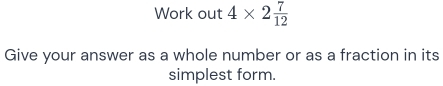 Work out 4* 2 7/12 
Give your answer as a whole number or as a fraction in its 
simplest form.