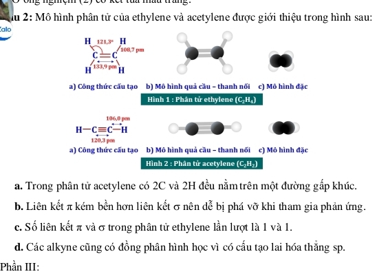 ng ngmệm (2) Có kết tha mau trang 
Ấu 2: Mô hình phân tử của ethylene và acetylene được giới thiệu trong hình sau:
Kalo
a) Công thức cấu tạo b) Mô hình quả cầu - thanh nối c) Mô hình đặc
Hình 1 : Phân tử ethylene (C_2H_4)
106.0 pm
H-Cequiv Cxrightarrow  H
120,3 pm
a) Công thức cấu tạo b) Mô hình quả cầu - thanh nối c) Mô hình đặc
Hình 2 : Phân tử acetylene (C₂H₂)
a. Trong phân tử acetylene có 2C và 2H đều nằmtrên một đường gắp khúc.
b. Liên kết π kém bền hơn liên kết σ nên dễ bị phá vỡ khi tham gia phản ứng.
c. Số liên kết π và σ trong phân tử ethylene lần lượt là 1 và 1.
d. Các alkyne cũng có đồng phân hình học vì có cấu tạo lai hóa thắng sp.
Phần III: