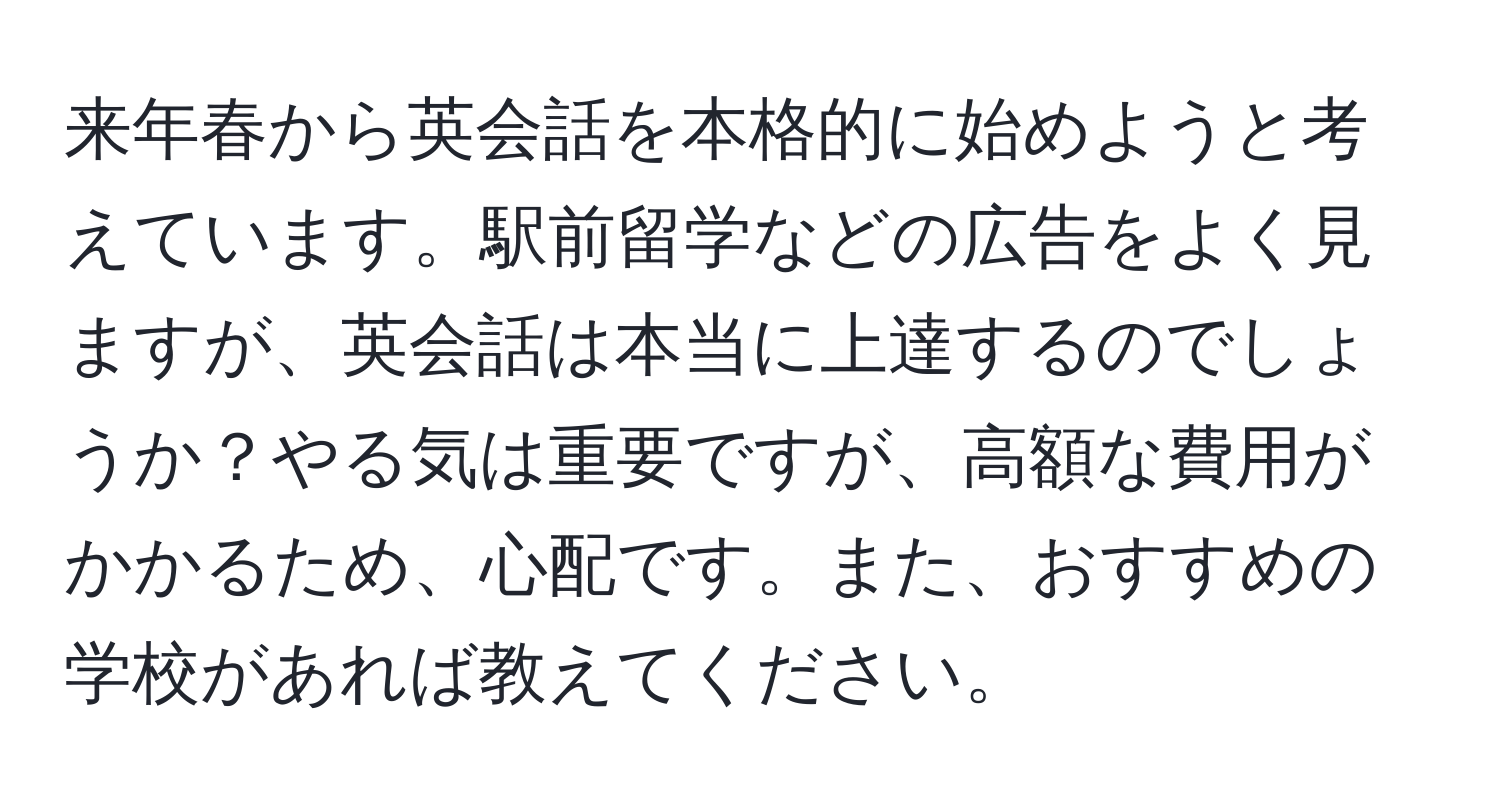 来年春から英会話を本格的に始めようと考えています。駅前留学などの広告をよく見ますが、英会話は本当に上達するのでしょうか？やる気は重要ですが、高額な費用がかかるため、心配です。また、おすすめの学校があれば教えてください。