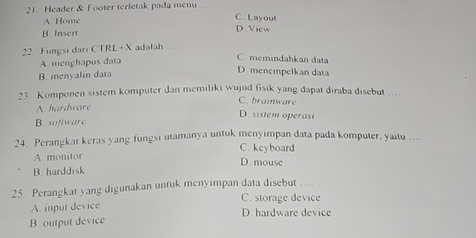 Header & Footer terletak pada menu .
C. Layout
A. Home D. View
B. Insert
22. Fungsi dari CTRL+X adalah …
A. menghapus data
C. memindahkan data
B. menyalin data
D. menempelkan data
23. Komponen sistem komputer dan memiliki wujud fisik yang dapat diraba disebut ....
C. brainware
A. hardware
D. sistem operasi
B. software
24. Perangkat keras yang fungsi utamanya untuk menyimpan data pada komputer, yaitu ....
C. keyboard
A. monitor D. mouse
B. harddisk
25. Perangkat yang digunakan untuk menyimpan data disebut …..
C. storage device
A. input device
D. hardware device
B. output device