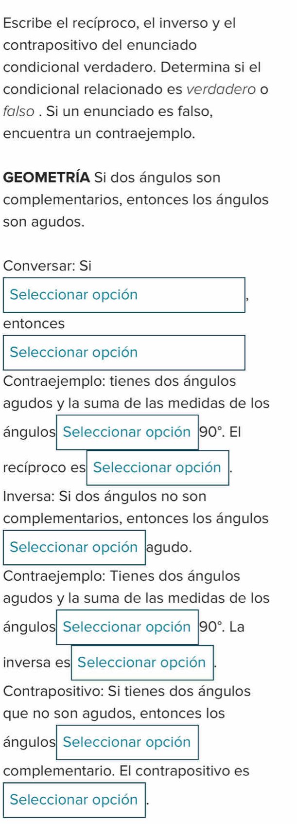 Escribe el recíproco, el inverso y el 
contrapositivo del enunciado 
condicional verdadero. Determina si el 
condicional relacionado es verdadero o 
falso . Si un enunciado es falso, 
encuentra un contraejemplo. 
GEOMETRÍA Si dos ángulos son 
complementarios, entonces los ángulos 
son agudos. 
Conversar: Si 
Seleccionar opción 
entonces 
Seleccionar opción 
Contraejemplo: tienes dos ángulos 
agudos y la suma de las medidas de los 
ángulos Seleccionar opción 90°. El 
recíproco es Seleccionar opción 
Inversa: Si dos ángulos no son 
complementarios, entonces los ángulos 
Seleccionar opción agudo. 
Contraejemplo: Tienes dos ángulos 
agudos y la suma de las medidas de los 
ángulos Seleccionar opción 90°. La 
inversa es Seleccionar opción 
Contrapositivo: Si tienes dos ángulos 
que no son agudos, entonces los 
ángulos Seleccionar opción 
complementario. El contrapositivo es 
Seleccionar opción