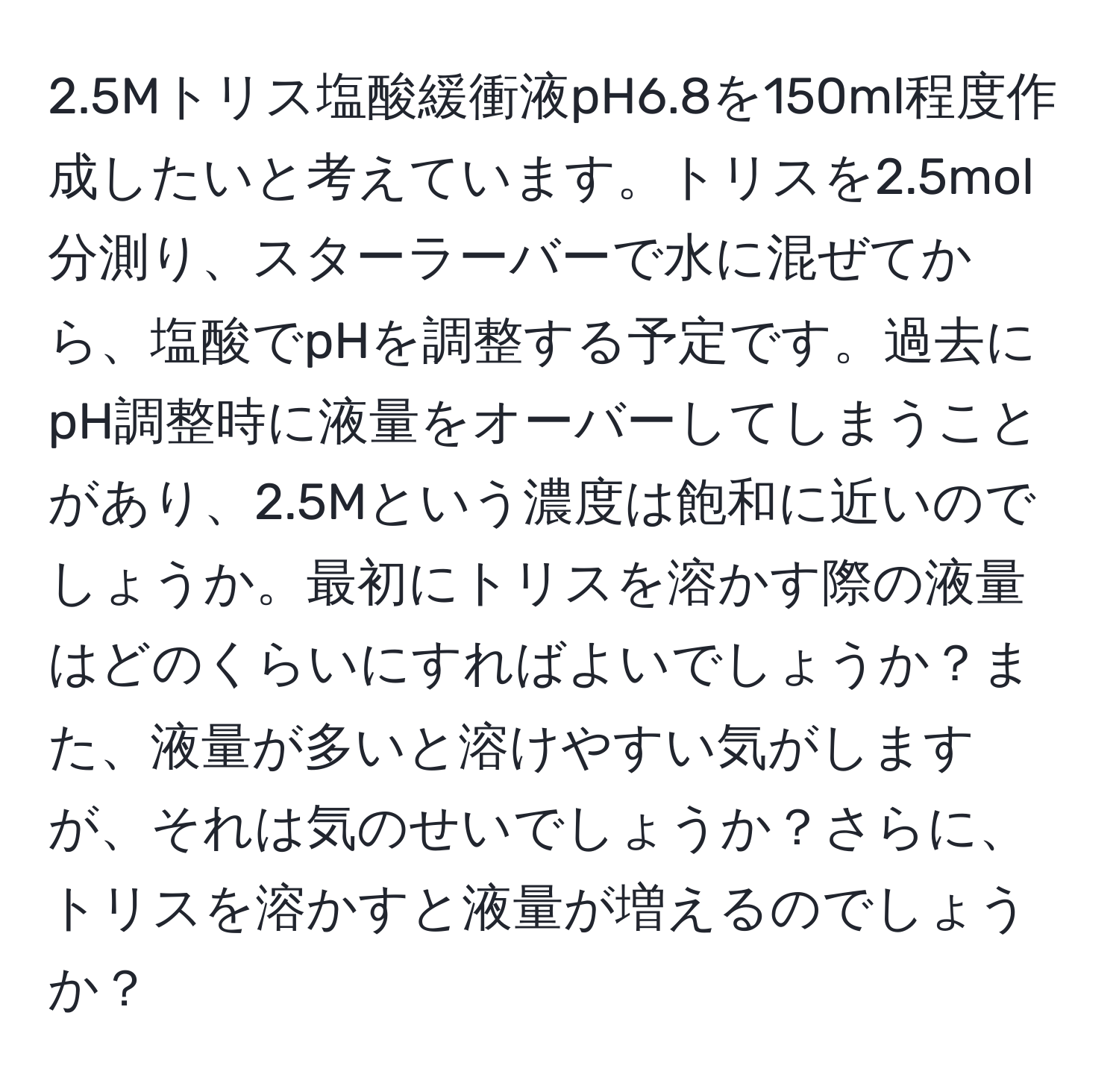 2.5Mトリス塩酸緩衝液pH6.8を150ml程度作成したいと考えています。トリスを2.5mol分測り、スターラーバーで水に混ぜてから、塩酸でpHを調整する予定です。過去にpH調整時に液量をオーバーしてしまうことがあり、2.5Mという濃度は飽和に近いのでしょうか。最初にトリスを溶かす際の液量はどのくらいにすればよいでしょうか？また、液量が多いと溶けやすい気がしますが、それは気のせいでしょうか？さらに、トリスを溶かすと液量が増えるのでしょうか？