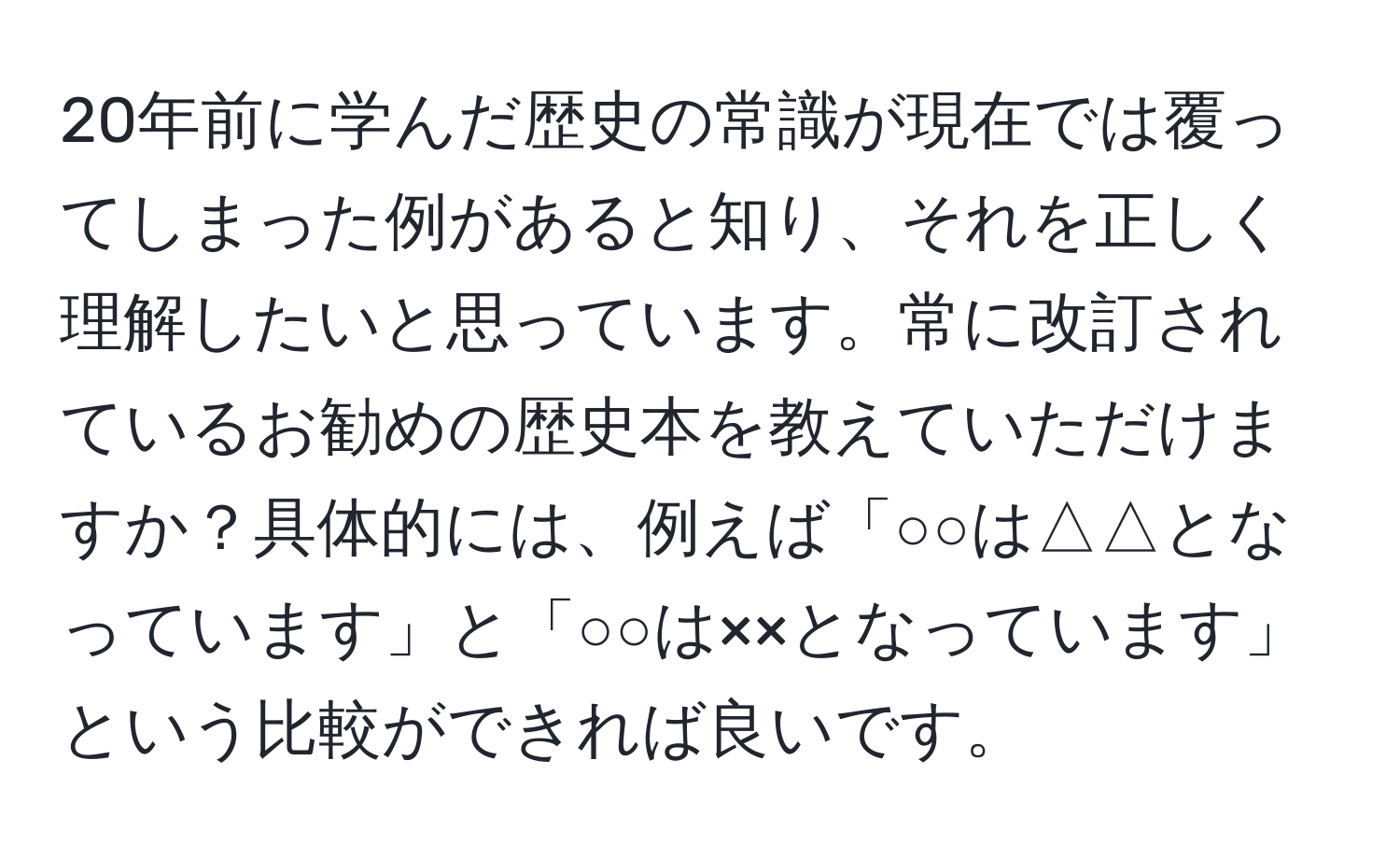 20年前に学んだ歴史の常識が現在では覆ってしまった例があると知り、それを正しく理解したいと思っています。常に改訂されているお勧めの歴史本を教えていただけますか？具体的には、例えば「○○は△△となっています」と「○○は××となっています」という比較ができれば良いです。