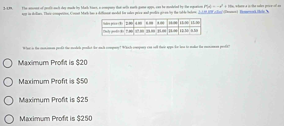 2-139. The amount of profit each day made by Math Starz, a company that sells math game apps, can be modeled by the equation P(s)=-s^2+10s , where & is the sales price of an
app in dollars. Their competitor, Comet Math has a different model for sales price and profits given by the table below. 2-139 HW e Tool (Desmos) Homework Help 
What is the maximum profit the models predict for each company? Which company can sell their apps for less to make the maximum profit?
Maximum Profit is $20
Maximum Profit is $50
Maximum Profit is $25
Maximum Profit is $250