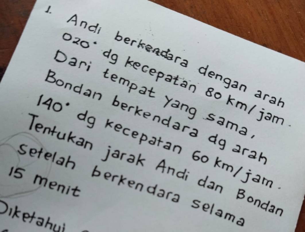 Andi berkendara dengan ara
20' dg kecepatan 80 km/ jam
Dari tempat yang sama
140 : 
Bondan berkendara dg aral 
dg kecepatan 60 km/ jam
Tentukan jarak Andi dan Bonda
15 menit setelah berkendara selame 
Diketahui