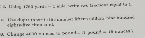 Using 1760 yard s=1 mile, write two fractions equal to 1. 
5. Use digits to write the number fifteen million, nine hundred 
eighty-five thousand. 
6. Change 4000 ounces to pounds. (1 pound =16 ounces.)