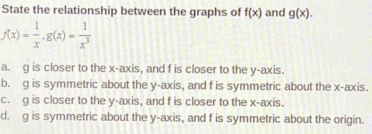 State the relationship between the graphs of f(x) and g(x).
f(x)= 1/x , g(x)= 1/x^3 
a. g is closer to the x-axis, and f is closer to the y-axis.
b. g is symmetric about the y-axis, and f is symmetric about the x-axis.
c. g is closer to the y-axis, and f is closer to the x-axis.
d. g is symmetric about the y-axis, and f is symmetric about the origin.