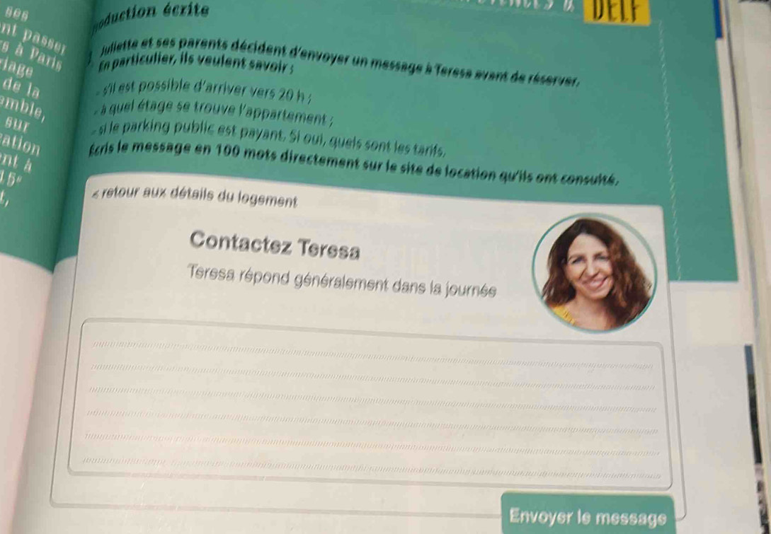 ses oduction écrite delf 
s à Paris 
nt p asse r Juliette et ses parents décident d'envoyer un message à Terese avant de réserver. 
iage En particulier, iis veulent savoir ; 
de la 'il st possible d'arriver vers 20 h 
mble, à quel étage se trouve l'appartement ; 
sur - si le parking public est payant. Si oui, quels sont les tarfs, 
ation Écris le message en 100 mots directement sur le site de location qu'iis ont consuité. 
nt à 
15º 
Z reteour aux détails du logement 
Contactez Teresa 
Teresa répond généralement dans la journée 
.. * 
???* 

… 
( 

* 

e 
Envoyer le message