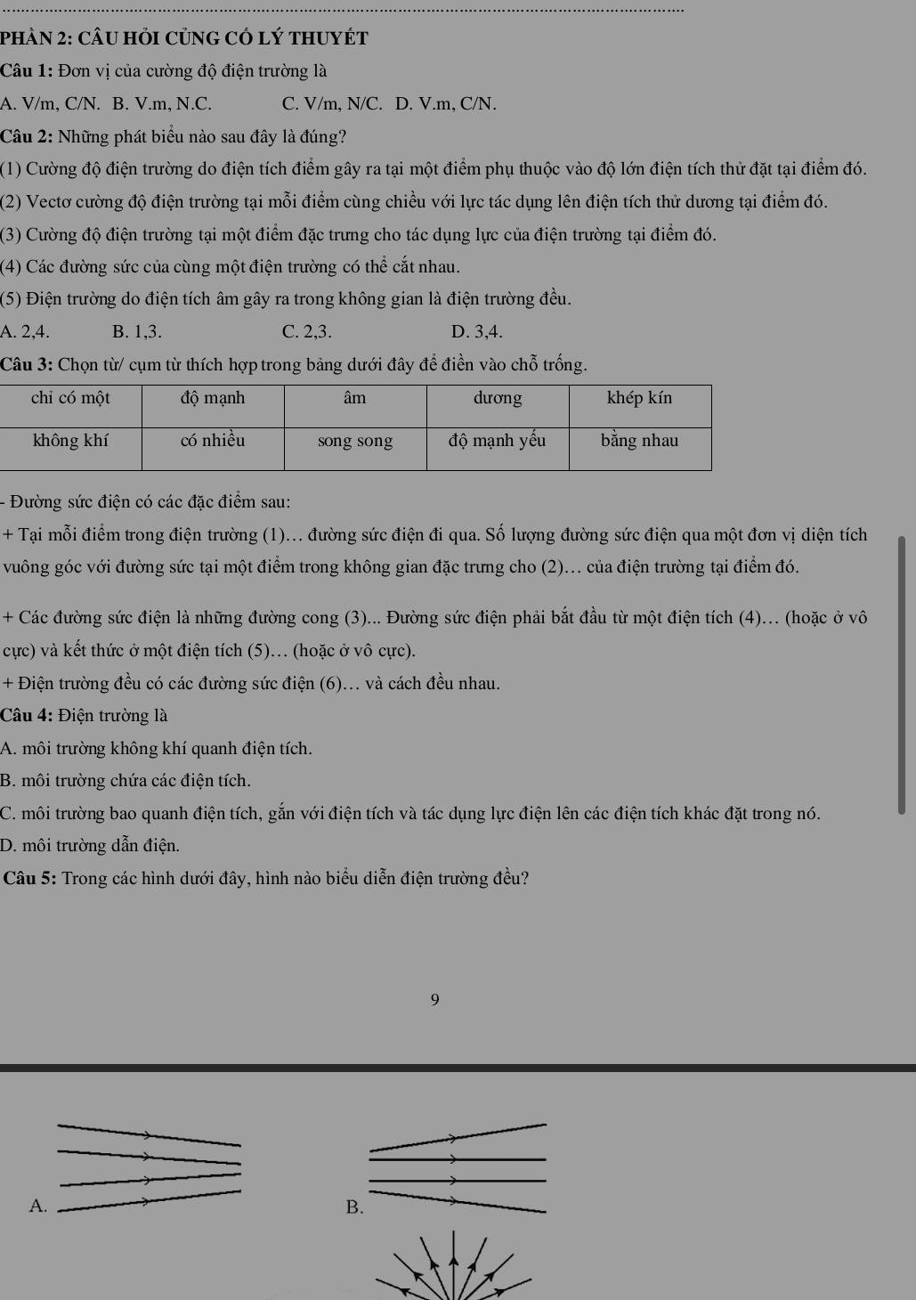 phầN 2: CÂU Hỏi CủnG Có lý tHUyéT
Câu 1: Đơn vị của cường độ điện trường là
A. V/m, C/N. B. V.m, N.C. C. V/m, N/C. D. V.m, C/N.
Câu 2: Những phát biểu nào sau đây là đúng?
(1) Cường độ điện trường do điện tích điểm gây ra tại một điểm phụ thuộc vào độ lớn điện tích thử đặt tại điểm đó.
(2) Vectơ cường độ điện trường tại mỗi điểm cùng chiều với lực tác dụng lên điện tích thử dương tại điểm đó.
(3) Cường độ điện trường tại một điểm đặc trưng cho tác dụng lực của điện trường tại điểm đó.
(4) Các đường sức của cùng một điện trường có thể cắt nhau.
(5) Điện trường do điện tích âm gây ra trong không gian là điện trường đều.
A. 2,4. B. 1,3. C. 2,3. D. 3,4.
Câu 3: Chọn từ/ cụm từ thích hợp trong bảng dưới đây để điền vào chỗ trống.
- Đường sức điện có các đặc điểm sau:
+ Tại mỗi điểm trong điện trường (1)... đường sức điện đi qua. Số lượng đường sức điện qua một đơn vị diện tích
vuông góc với đường sức tại một điểm trong không gian đặc trưng cho (2)... của điện trường tại điểm đó.
+ Các đường sức điện là những đường cong (3)... Đường sức điện phải bắt đầu từ một điện tích (4)... (hoặc ở vô
cực) và kết thức ở một điện tích (5)... (hoặc ở vô cực).
+ Điện trường đều có các đường sức điện (6)... và cách đều nhau.
Câu 4: Điện trường là
A. môi trường không khí quanh điện tích.
B. môi trường chứa các điện tích.
C. môi trường bao quanh điện tích, gắn với điện tích và tác dụng lực điện lên các điện tích khác đặt trong nó.
D. môi trường dẫn điện.
Câu 5: Trong các hình dưới đây, hình nào biểu diễn điện trường đều?
9
A.
B.
