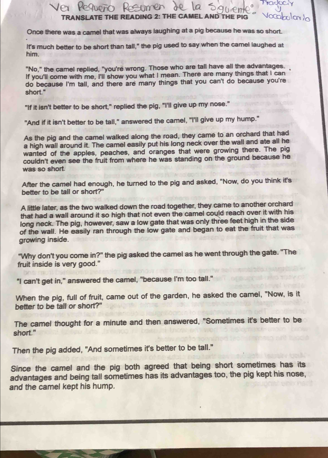 TRANSLATE THE READING 2: THE CAMEL AND THE PIG
Once there was a camel that was always laughing at a pig because he was so short.
It's much better to be short than tall," the pig used to say when the camel laughed at
him.
"No," the camel replied, "you're wrong. Those who are tall have all the advantages.
If you'll come with me, I'll show you what I mean. There are many things that I can
do because I'm tall, and there are many things that you can't do because you're
short."
"If it isn't better to be short," replied the pig, "I'll give up my nose."
"And if it isn't better to be tall," answered the camel, "I'll give up my hump."
As the pig and the camel walked along the road, they came to an orchard that had
a high wall around it. The camel easily put his long neck over the wall and ate all he
wanted of the apples, peaches, and oranges that were growing there. The pig
couldn't even see the fruit from where he was standing on the ground because he
was so short.
After the camel had enough, he turned to the pig and asked, "Now, do you think it's
better to be tall or short?"
A little later, as the two walked down the road together, they came to another orchard
that had a wall around it so high that not even the camel could reach over it with his
long neck. The pig, however, saw a low gate that was only three feet high in the side
of the wall. He easily ran through the low gate and began to eat the fruit that was
growing inside.
"Why don't you come in ?'' the pig asked the camel as he went through the gate. "The
fruit inside is very good."
"I can't get in," answered the camel, "because I'm too tall."
When the pig, full of fruit, came out of the garden, he asked the camel, "Now, is it
better to be tall or short?"
The camel thought for a minute and then answered, "Sometimes it's better to be
short."
Then the pig added, "And sometimes it's better to be tall."
Since the camel and the pig both agreed that being short sometimes has its
advantages and being tall sometimes has its advantages too, the pig kept his nose,
and the camel kept his hump.