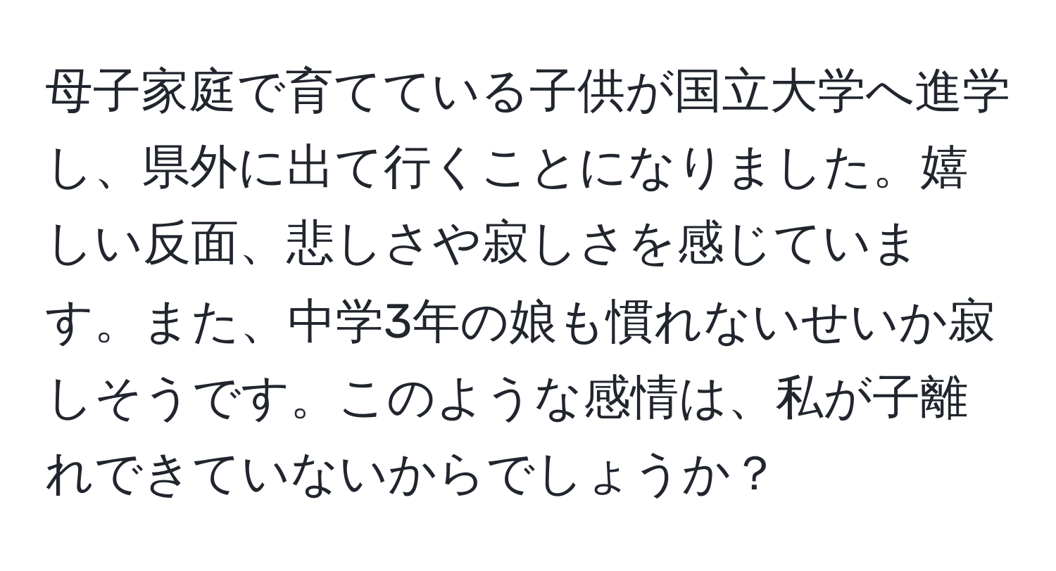 母子家庭で育てている子供が国立大学へ進学し、県外に出て行くことになりました。嬉しい反面、悲しさや寂しさを感じています。また、中学3年の娘も慣れないせいか寂しそうです。このような感情は、私が子離れできていないからでしょうか？