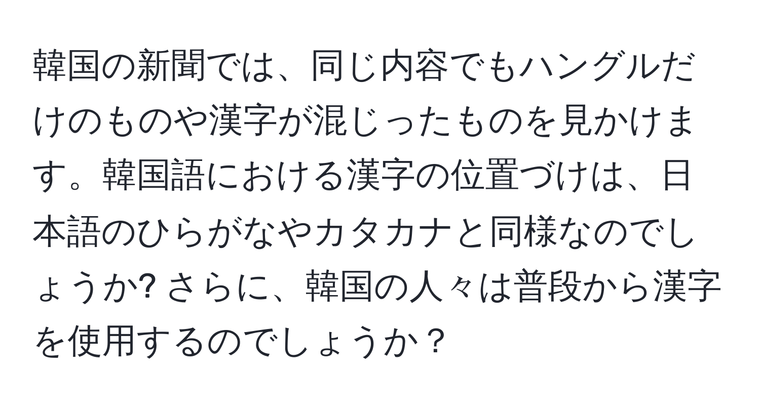 韓国の新聞では、同じ内容でもハングルだけのものや漢字が混じったものを見かけます。韓国語における漢字の位置づけは、日本語のひらがなやカタカナと同様なのでしょうか? さらに、韓国の人々は普段から漢字を使用するのでしょうか？