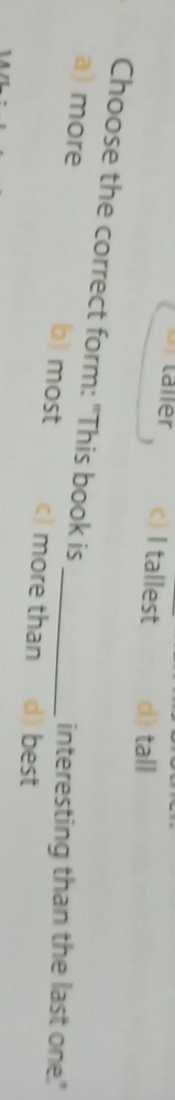 c) I tallest d) tall
Choose the correct form: "This book is
interesting than the last one.'
a) more b) most c) more than d) best