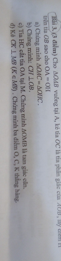 Cho △ OAB vuông tại A, kẻ tia OC là tia phân giác của AOB, lay điểm H 
trên tia OB sao cho OA=OH
a) Chứng minh △ OAC=△ OHC. 
b) Chứng minh: CH⊥ OB. 
c) Tia HC cắt tia OA tại M. Chứng minh △ OMB là tam giác cân. 
d) Kẻ CK⊥ MB(K∈ MB). Chứng minh ba điểm O, C, K thẳng hàng.