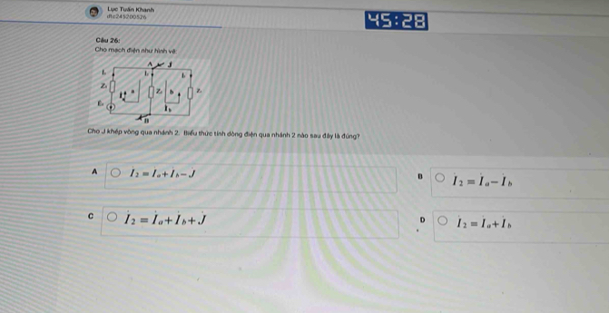 dtc245200526 Lục Tuấn Khanh 45:28
Cho mạch điện như hình vô Câu 26:
j
L L
Z
Z Z
i_1
Cho J khép vòng qua nhánh 2. Biểu thức tính dòng điện qua nhánh 2 nào sau đây là đúng?
A I_2=I_a+I_b-J
B I_2=I_a-I_b
C I_2=I_a+I_b+J
D I_2=I_a+I_b