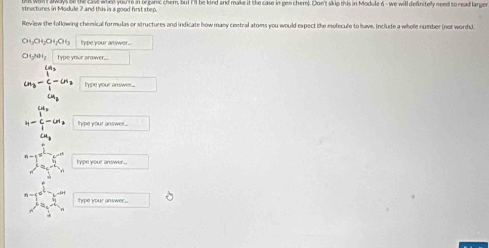 this won't always be the case when you're in organic chem, but I'll be kind and make it the case in gen chem). Don't skip this in Module 6 - we will definitely need to read larger 
structures in Module 7 and this is a good first step. 
Review the following chemical formulas or structures and indicate how many central atoms you would expect the molecule to have. Include a whole number (not words).
CH_3CH_2CH_2CH_3 type your answer..
CH_3NH_2 type your answer...
CH_3
CH_3-C-CH_2 type your answer...
CH_3
H-beginarrayr CH_3 C-CH_3 endarray type your answer..
CH_3
n-5=_ 
type your answer...
r ∠ b
type your answer... 
A