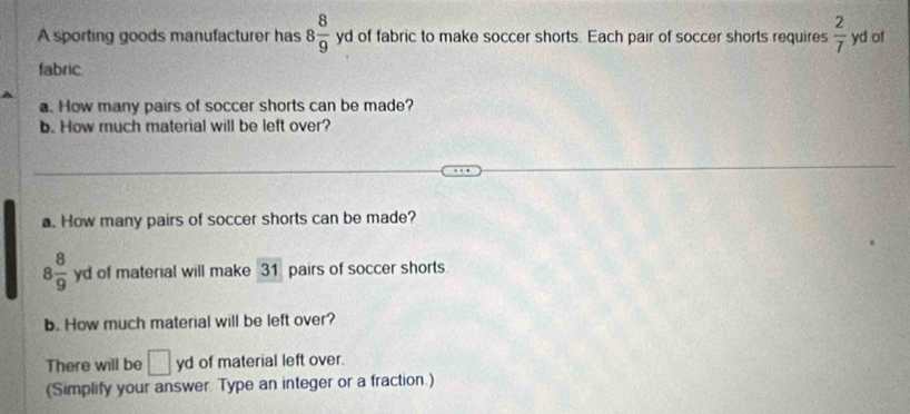 A sporting goods manufacturer has 8 8/9  yd of fabric to make soccer shorts. Each pair of soccer shorts requires  2/7  yd of 
fabric 
a. How many pairs of soccer shorts can be made? 
b. How much material will be left over? 
a. How many pairs of soccer shorts can be made?
8 8/9  yd of material will make 31 pairs of soccer shorts. 
b. How much material will be left over? 
There will be □ yd of material left over. 
(Simplify your answer. Type an integer or a fraction.)