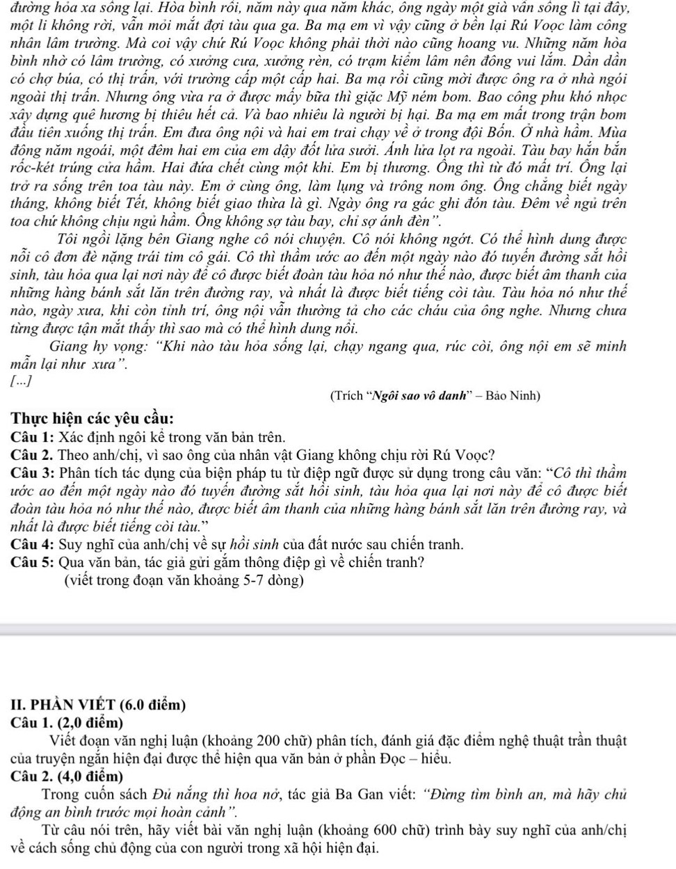 đường hỏa xa sông lại. Hòa bình rồi, năm này qua năm khác, ông ngày một già vân sông lì tại đây,
một li không rời, vẫn mỏi mắt đợi tàu qua ga. Ba mạ em vì vậy cũng ở bền lại Rú Voọc làm công
nhân lâm trường. Mà coi vậy chứ Rú Voọc không phải thời nào cũng hoang vu. Những năm hòa
bình nhờ có lâm trường, có xưởng cưa, xưởng rèn, có trạm kiểm lâm nên đông vui lắm. Dần dần
có chợ búa, có thị trấn, với trường cấp một cấp hai. Ba mạ rồi cũng mời được ông ra ở nhà ngói
ngoài thị trấn. Nhưng ông vừa ra ở được mấy bữa thì giặc Mỹ ném bom. Bao công phu khó nhọc
xây dựng quê hương bị thiêu hết cả. Và bao nhiêu là người bị hại. Ba mạ em mất trong trận bom
đầu tiên xuống thị trấn. Em đưa ông nội và hai em trai chạy về ở trong đội Bốn. Ở nhà hầm. Mùa
đông năm ngoái, một đêm hai em của em dậy đốt lửa sưởi. Ánh lửa lọt ra ngoài. Tàu bay hắn bắn
trốc-két trúng cửa hầm. Hai đứa chết cùng một khi. Em bị thương. Ông thì từ đó mất trí. Ông lại
trở ra sống trên toa tàu này. Em ở cùng ông, làm lụng và trông nom ông. Ông chắng biết ngày
tháng, không biết Tết, không biết giao thừa là gì. Ngày ông ra gác ghi đón tàu. Đêm về ngũ trên
toa chứ không chịu ngủ hầm. Ông không sợ tàu bay, chỉ sợ ánh đèn''.
Tôi ngồi lặng bên Giang nghe cô nói chuyện. Cô nói không ngớt. Có thể hình dung được
nỗi cô đơn đè nặng trái tim cô gái. Cô thì thầm ước ao đến một ngày nào đó tuyến đường sắt hồi
sinh, tàu hỏa qua lại nơi này để cô được biết đoàn tàu hỏa nó như thế nào, được biết âm thanh của
những hàng bánh sắt lăn trên đường ray, và nhất là được biết tiếng còi tàu. Tàu hỏa nó như thế
nào, ngày xưa, khi còn tỉnh trí, ông nội vẫn thường tả cho các cháu của ông nghe. Nhưng chưa
từng được tận mắt thấy thì sao mà có thể hình dung nổi.
Giang hy vọng: “Khi nào tàu hỏa sống lại, chạy ngang qua, rúc còi, ông nội em sẽ minh
mẫn lại như xưa”.
[...]
(Trích “Ngôi sao vô danh” - Bảo Ninh)
Thực hiện các yêu cầu:
Câu 1: Xác định ngôi kể trong văn bản trên.
Câu 2. Theo anh/chị, vì sao ông của nhân vật Giang không chịu rời Rú Voọc?
Câu 3: Phân tích tác dụng của biện pháp tu từ điệp ngữ được sử dụng trong câu văn: “Cô thì thầm
ước ao đến một ngày nào đó tuyến đường sắt hổi sinh, tàu hỏa qua lại nơi này để cô được biết
đoàn tàu hỏa nó như thể nào, được biết âm thanh của những hàng bánh sắt lăn trên đường ray, và
nhất là được biết tiếng còi tàu.'
Câu 4: Suy nghĩ của anh/chị về sự hồi sinh của đất nước sau chiến tranh.
Câu 5: Qua văn bản, tác giả gửi gắm thông điệp gì về chiến tranh?
(viết trong đoạn văn khoảng 5-7 dòng)
II. PHÀN VIÉT (6.0 điểm)
Câu 1. (2,0 điểm)
Viết đoạn văn nghị luận (khoảng 200 chữ) phân tích, đánh giá đặc điểm nghệ thuật trần thuật
của truyện ngắn hiện đại được thể hiện qua văn bản ở phần Đọc - hiều.
Câu 2. (4,0 điểm)
Trong cuốn sách Đủ nắng thì hoa nở, tác giả Ba Gan viết: “Đừng tìm bình an, mà hãy chủ
động an bình trước mọi hoàn cảnh''.
Từ câu nói trên, hãy viết bài văn nghị luận (khoảng 600 chữ) trình bày suy nghĩ của anh/chị
về cách sống chủ động của con người trong xã hội hiện đại.