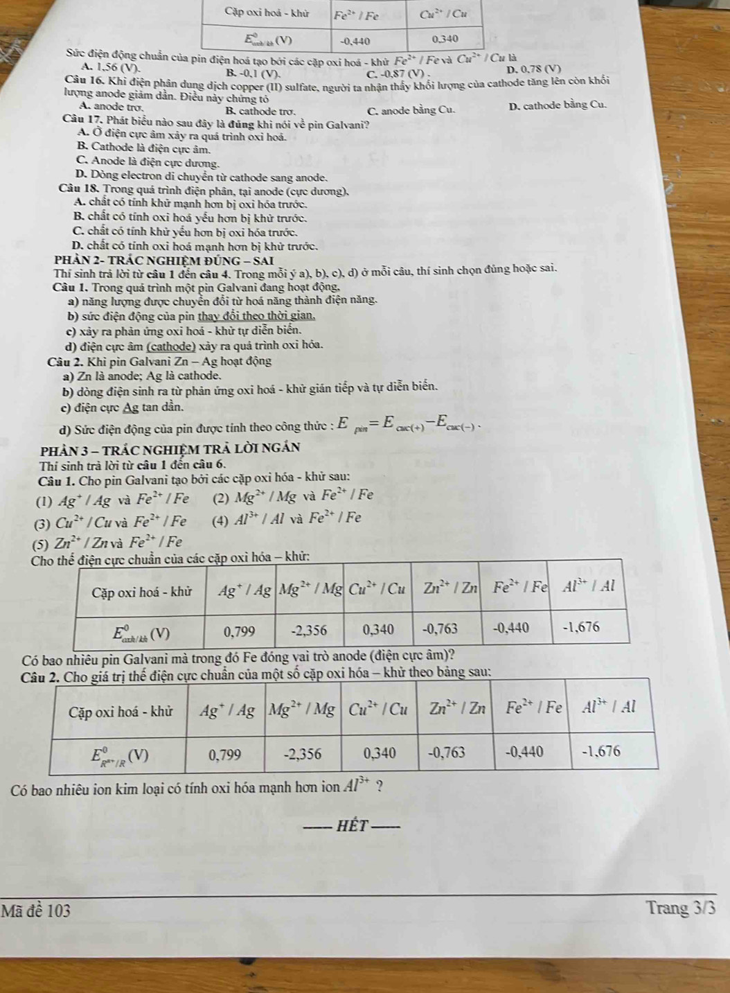 Sức điện động chuẩnà
A. 1.56 (V) B. -0,1(V)
C. -0.87 (V) . D. 0.78 (V)
Câu 16. Khi điện phân dung dịch copper (II) sulfate, người ta nhận thấy khối lượng của cathode tăng lên còn khối
lượng anode giám dần. Điều này chứng tó
A. anode tro. B. cathode trợ. C. anode bằng Cu. D. cathode bằng Cu.
Câu 17. Phát biểu nào sau đây là đúng khi nói về pin Galvani?
A. Ở điện cực âm xảy ra quá trình oxỉ hoá.
B. Cathode là điện cực âm.
C. Anode là điện cực dương.
D. Dòng electron di chuyển từ cathode sang anode.
Câu 18. Trong quá trình điện phân, tại anode (cực dương),
A. chất có tính khử mạnh hơn bị oxi hóa trước.
B. chất có tính oxi hoá yếu hơn bị khử trước.
C. chất có tính khử yếu hơn bị oxi hóa trước.
D. chất có tính oxi hoá mạnh hơn bị khử trước.
PHÀN 2- TRÁC NGHIÊM ĐÚ NG-SA
Thí sinh trả lời từ câu 1 đến câu 4. Trong mỗi ý a), b), c), d) ở mỗi câu, thí sinh chọn đúng hoặc sai.
Câu 1. Trong quá trình một pin Galvani đang hoạt động,
a) năng lượng được chuyển đổi từ hoá năng thành điện năng.
b) sức điện động của pin thay đổi theo thời gian.
c) xảy ra phản ứng oxi hoá - khử tự diễn biến.
d) điện cực âm (cathode) xảy ra quá trình oxi hóa.
Câu 2. Khi pìn Galvani Zn-Ag 1 hoạt động
a) Zn là anode; Ag là cathode.
b) dòng điện sinh ra từ phản ứng oxi hoá - khử gián tiếp và tự diễn biến.
c) điện cực Ag tan dần.
d) Sức điện động của pin được tính theo công thức : E_pin=E_ax(+)-E_cax(-).
pHảN 3 - TRÁC NGHIỆM TRẢ LỜI NGÁN
Thí sinh trà lời từ câu 1 đến câu 6.
Câu 1. Cho pin Galvani tạo bởi các cặp oxi hóa - khử sau:
(1) Ag^+/Ag và Fe^(2+)/Fe (2) Mg^(2+)/Mg và Fe^(2+)/Fe
(3) Cu^(2+)/Cu và Fe^(2+)/Fe (4) Al^(3+)/Al và Fe^(2+)/Fe
(5) Zn^(2+)/Zn và Fe^(2+)/Fe
Có bao nhiêu pin Galvani mà trong đó Fe đóng vai trò anode (điện cực
oxi hóa - khử theo bảng sau:
Có bao nhiêu ion kim loại có tính oxi hóa mạnh hơn ion Al^(3+) ?
_Hết_
Mã đề 103 Trang 3/3