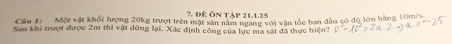 đÈ ÔN tập 21.1.25 
Cầu 1: Một vật khối lượng 20kg trượt trên mặt sản nằm ngang với vận tốc ban đầu có độ lớn bằng 10m/s. 
Sau khi trượt được 2m thì vật dừng lại. Xác định công của lực ma sát đã thực hiện?